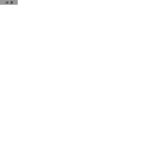 ルカ：私には関係ねェ……こんな事務所……仲良しごっこでもやってろでも────
            