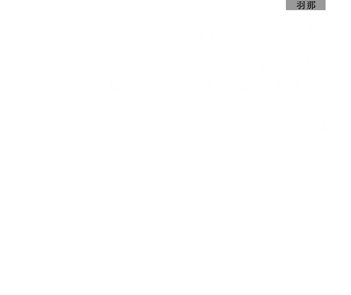 羽那：──あたしたちも、ルカちゃんくらい黒を着こなせるようになれたらいいね