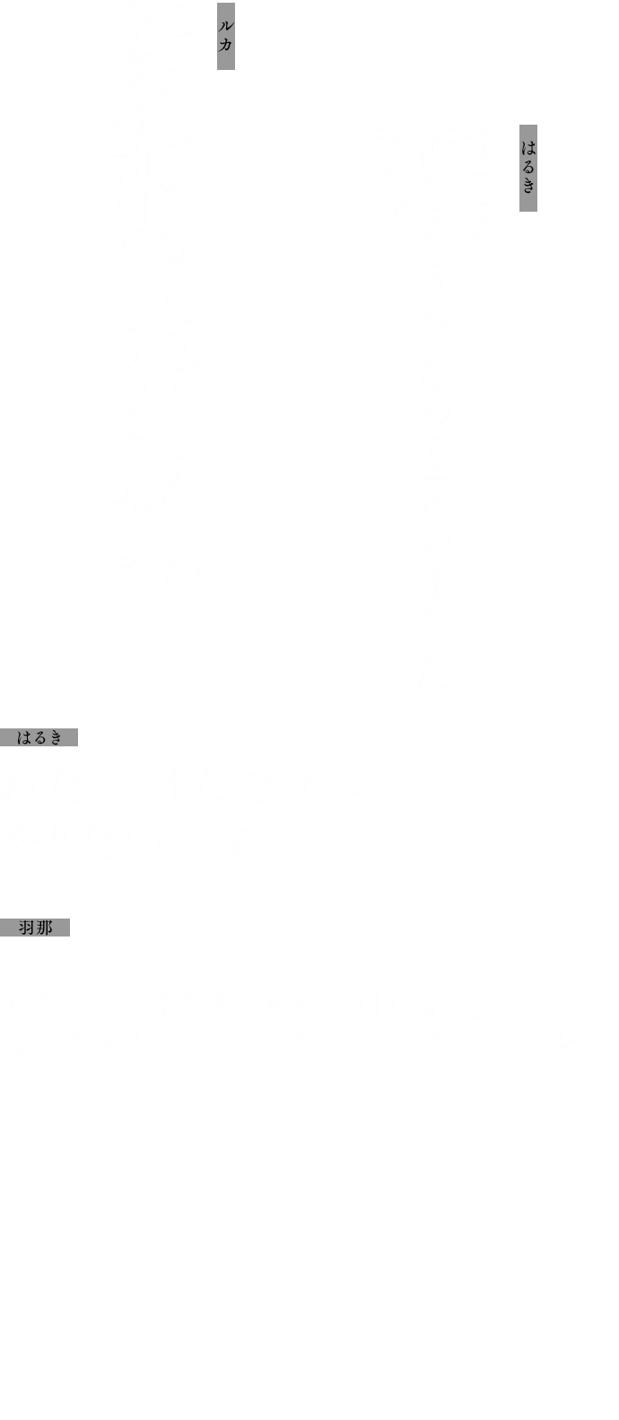 はるき：すごく、苦しそうだなって思いましたライブ──
            ルカ：こいつらのために私が出んのか 今度は利用しようってのかよ
            はるき：わたし、3人でユニット……やりたいです
            羽那：…………あたしも、はるきちゃんと同じ気持ちルカちゃんがよかったら──なんだけど