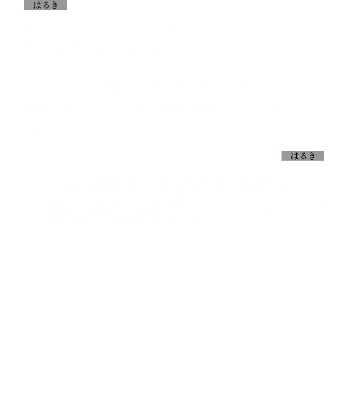 はるき：わたし、わかったんです自分が見たい、コメティック──
            ルカちゃんを追いかけるだけじゃなくってわたしたちふたりがルカちゃんに負けないパフォーマンスをして
            はるき：コメティックというユニットを届けることなんだって……！