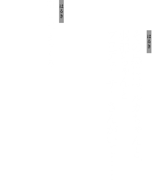 はるき：その黒には、ルカちゃんと、羽那ちゃんとプロデューサーさんがいて……
            はるき：楽しい、まっくろ