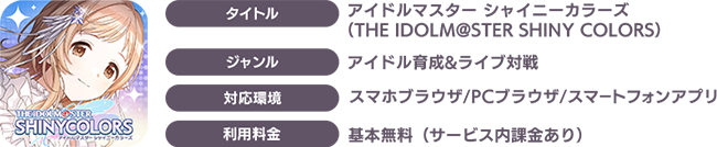 タイトル：アイドルマスター シャイニーカラーズ（THEiDOLM@STER SHINYCOLORS）/ジャンル：アイドル育成&ライブ対戦/対応環境：スマホブラウザ、PCブラウザ、スマートフォンアプリ/利用料金：基本無料（サービス内課金あり）